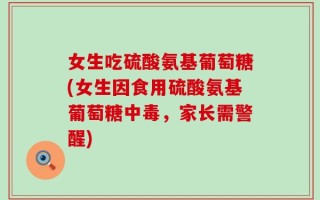 女生吃硫酸氨基葡萄糖(女生因食用硫酸氨基葡萄糖中毒，家长需警醒)