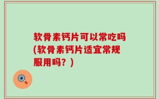 软骨素钙片可以常吃吗(软骨素钙片适宜常规服用吗？)