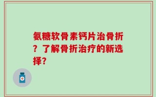 氨糖软骨素钙片治骨折？了解骨折治疗的新选择？