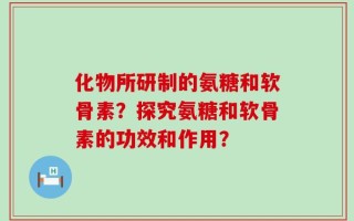 化物所研制的氨糖和软骨素？探究氨糖和软骨素的功效和作用？