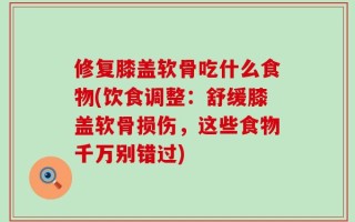 修复膝盖软骨吃什么食物(饮食调整：舒缓膝盖软骨损伤，这些食物千万别错过)