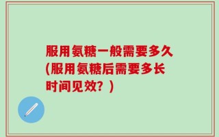 服用氨糖一般需要多久(服用氨糖后需要多长时间见效？)