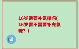 16岁需要补氨糖吗(16岁需不需要补充氨糖？)