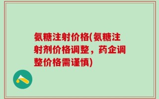 氨糖注射价格(氨糖注射剂价格调整，药企调整价格需谨慎)