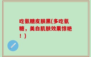 吃氨糖皮肤黑(多吃氨糖，美白肌肤效果惊艳！)