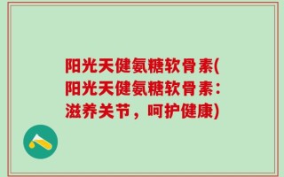 阳光天健氨糖软骨素(阳光天健氨糖软骨素：滋养关节，呵护健康)