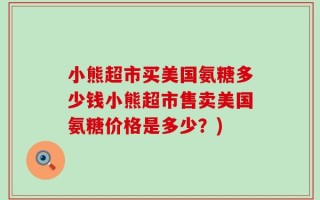 小熊超市买美国氨糖多少钱小熊超市售卖美国氨糖价格是多少？)