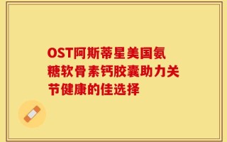 OST阿斯蒂星美国氨糖软骨素钙胶囊助力关节健康的佳选择