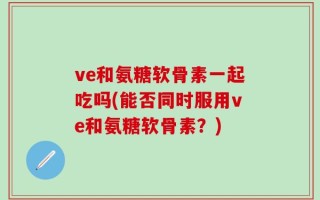 ve和氨糖软骨素一起吃吗(能否同时服用ve和氨糖软骨素？)
