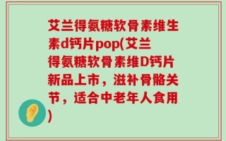 艾兰得氨糖软骨素维生素d钙片pop(艾兰得氨糖软骨素维D钙片新品上市，滋补骨骼关节，适合中老年人食用)
