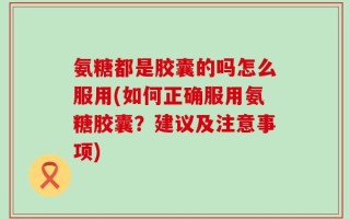 氨糖都是胶囊的吗怎么服用(如何正确服用氨糖胶囊？建议及注意事项)