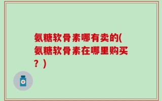 氨糖软骨素哪有卖的(氨糖软骨素在哪里购买？)
