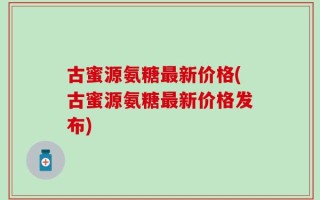 古蜜源氨糖最新价格(古蜜源氨糖最新价格发布)
