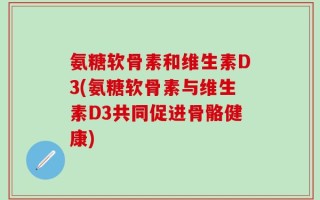 氨糖软骨素和维生素D3(氨糖软骨素与维生素D3共同促进骨骼健康)