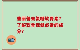 普丽普来氨糖软骨素？了解软骨保健必备的成分？