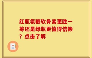 红瓶氨糖软骨素更胜一筹还是绿瓶更值得信赖？点击了解