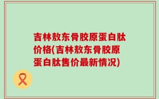 吉林敖东骨胶原蛋白肽价格(吉林敖东骨胶原蛋白肽售价最新情况)