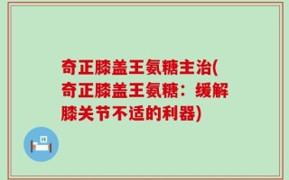 奇正膝盖王氨糖主治(奇正膝盖王氨糖：缓解膝关节不适的利器)
