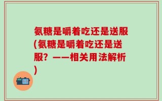 氨糖是嚼着吃还是送服(氨糖是嚼着吃还是送服？——相关用法解析)