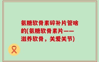 氨糖软骨素碎补片管啥的(氨糖软骨素片——滋养软骨，关爱关节)