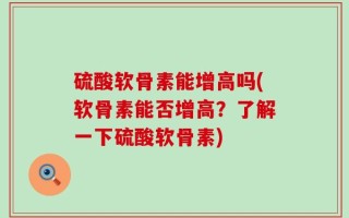 硫酸软骨素能增高吗(软骨素能否增高？了解一下硫酸软骨素)