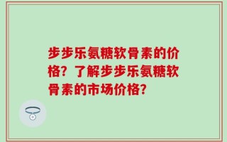 步步乐氨糖软骨素的价格？了解步步乐氨糖软骨素的市场价格？