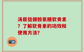 汤臣倍健胶氨糖软骨素？了解软骨素的功效和使用方法？