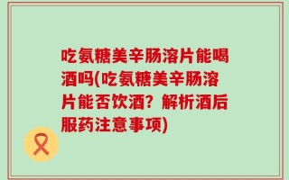 吃氨糖美辛肠溶片能喝酒吗(吃氨糖美辛肠溶片能否饮酒？解析酒后服药注意事项)