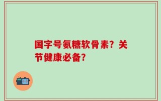 国字号氨糖软骨素？关节健康必备？