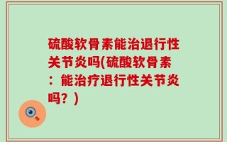 硫酸软骨素能治退行性关节炎吗(硫酸软骨素：能治疗退行性关节炎吗？)