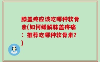 膝盖疼应该吃哪种软骨素(如何缓解膝盖疼痛：推荐吃哪种软骨素？)