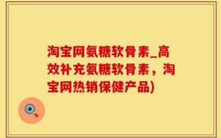 淘宝网氨糖软骨素_高效补充氨糖软骨素，淘宝网热销保健产品)