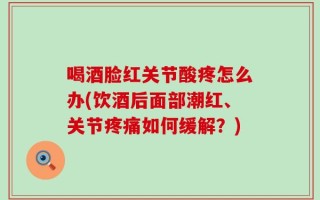喝酒脸红关节酸疼怎么办(饮酒后面部潮红、关节疼痛如何缓解？)