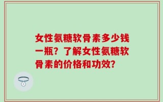 女性氨糖软骨素多少钱一瓶？了解女性氨糖软骨素的价格和功效？