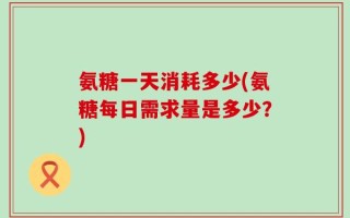 氨糖一天消耗多少(氨糖每日需求量是多少？)