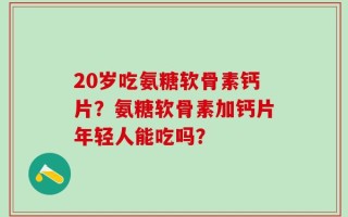 20岁吃氨糖软骨素钙片？氨糖软骨素加钙片年轻人能吃吗？