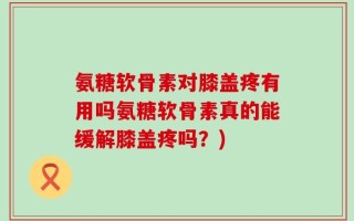 氨糖软骨素对膝盖疼有用吗氨糖软骨素真的能缓解膝盖疼吗？)