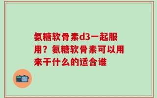 氨糖软骨素d3一起服用？氨糖软骨素可以用来干什么的适合谁