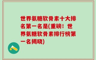 世界氨糖软骨素十大排名第一名是(重磅！世界氨糖软骨素排行榜第一名揭晓)