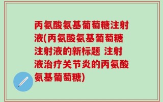丙氨酸氨基葡萄糖注射液(丙氨酸氨基葡萄糖注射液的新标题 注射液治疗关节炎的丙氨酸氨基葡萄糖)