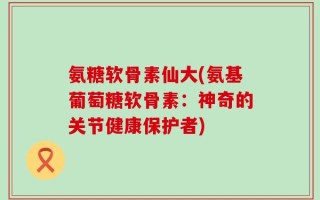 氨糖软骨素仙大(氨基葡萄糖软骨素：神奇的关节健康保护者)