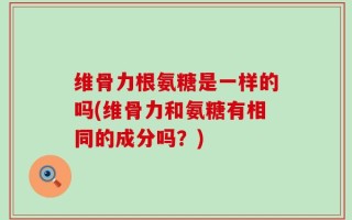 维骨力根氨糖是一样的吗(维骨力和氨糖有相同的成分吗？)