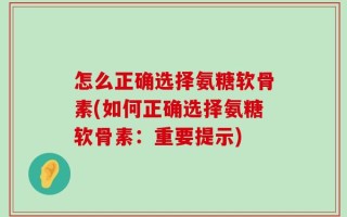 怎么正确选择氨糖软骨素(如何正确选择氨糖软骨素：重要提示)