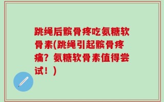 跳绳后髌骨疼吃氨糖软骨素(跳绳引起髌骨疼痛？氨糖软骨素值得尝试！)