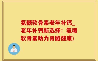 氨糖软骨素老年补钙_老年补钙新选择：氨糖软骨素助力骨骼健康)