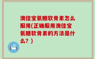 澳佳宝氨糖软骨素怎么服用(正确服用澳佳宝氨糖软骨素的方法是什么？)