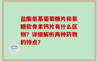 盐酸氨基葡萄糖片和氨糖软骨素钙片有什么区别？详细解析两种药物的特点？