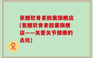氨糖软骨素胶囊旗舰店(氨糖软骨素胶囊旗舰店——关爱关节健康的去处)