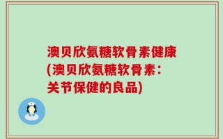 澳贝欣氨糖软骨素健康(澳贝欣氨糖软骨素：关节保健的良品)