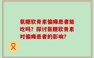 氨糖软骨素偏瘫患者能吃吗？探讨氨糖软骨素对偏瘫患者的影响？